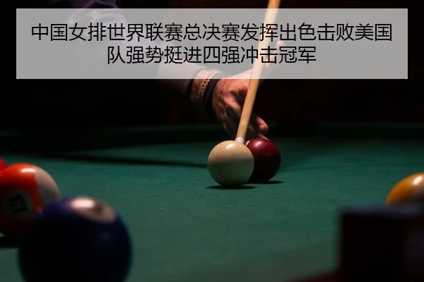 中国女排世界联赛总决赛发挥出色击败美国队强势挺进四强冲击冠军